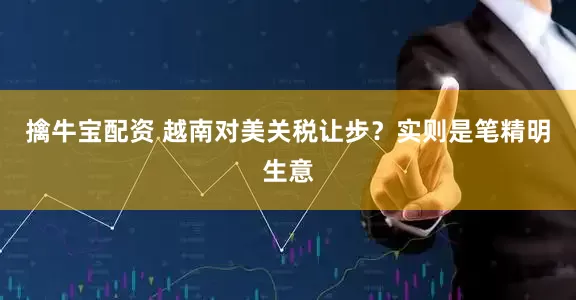 擒牛宝配资 越南对美关税让步？实则是笔精明生意