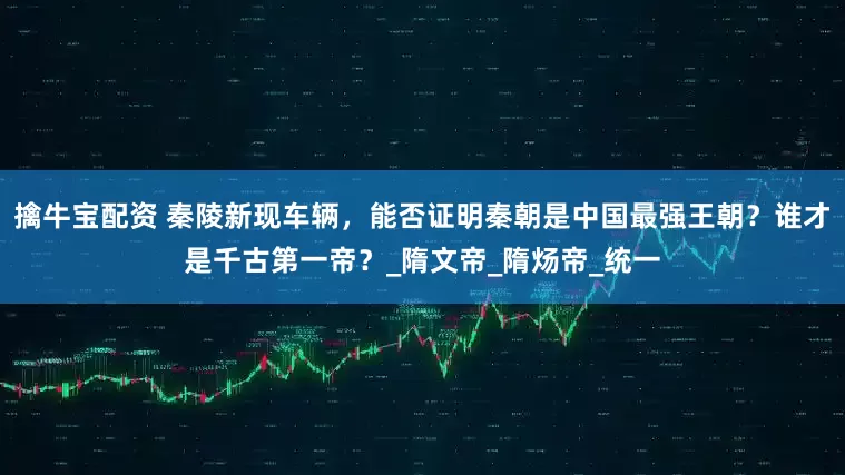 擒牛宝配资 秦陵新现车辆，能否证明秦朝是中国最强王朝？谁才是千古第一帝？_隋文帝_隋炀帝_统一