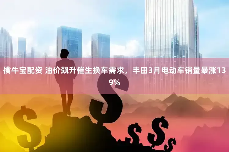 擒牛宝配资 油价飙升催生换车需求，丰田3月电动车销量暴涨139%